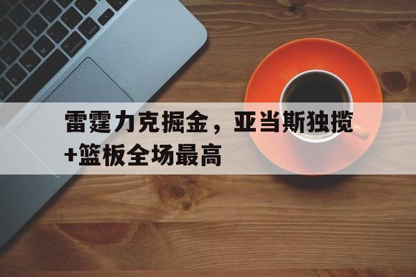关于雷霆力克掘金,亚当斯独揽+篮板全场最高的信息 关于雷霆力克掘金,亚当斯独揽+篮板全场最高的信息